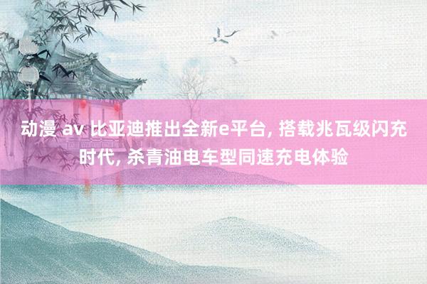 动漫 av 比亚迪推出全新e平台， 搭载兆瓦级闪充时代， 杀青油电车型同速充电体验