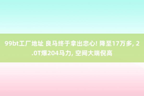 99bt工厂地址 良马终于拿出忠心! 降至17万多， 2.0T爆204马力， 空间大端倪高