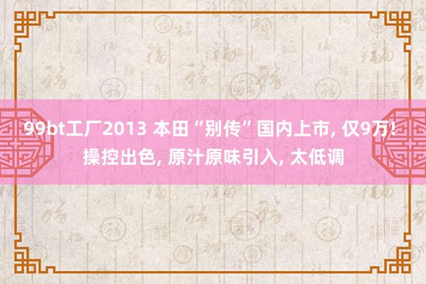 99bt工厂2013 本田“别传”国内上市， 仅9万! 操控出色， 原汁原味引入， 太低调