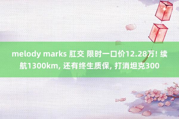 melody marks 肛交 限时一口价12.28万! 续航1300km， 还有终生质保， 打消坦克300