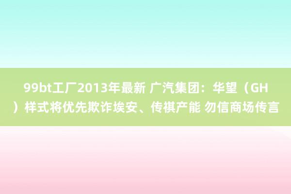 99bt工厂2013年最新 广汽集团：华望（GH）样式将优先欺诈埃安、传祺产能 勿信商场传言