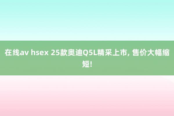 在线av hsex 25款奥迪Q5L精采上市， 售价大幅缩短!