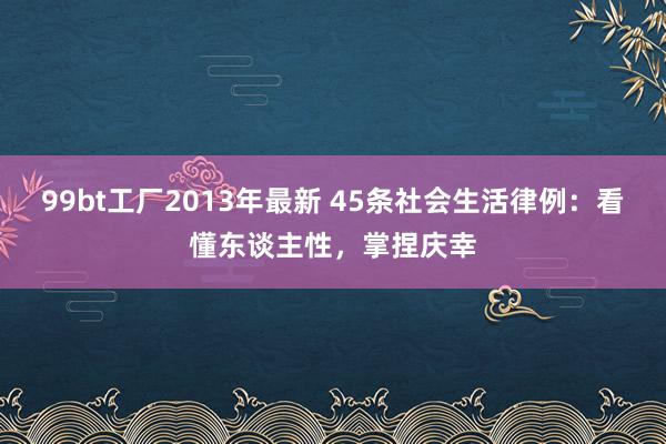 99bt工厂2013年最新 45条社会生活律例：看懂东谈主性，掌捏庆幸