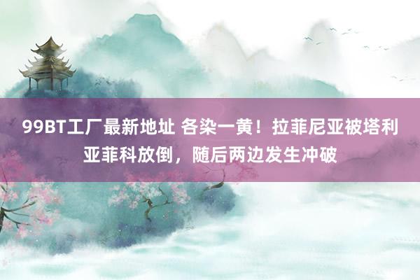 99BT工厂最新地址 各染一黄！拉菲尼亚被塔利亚菲科放倒，随后两边发生冲破