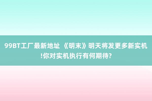 99BT工厂最新地址 《明末》明天将发更多新实机!你对实机执行有何期待?