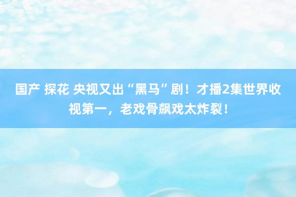 国产 探花 央视又出“黑马”剧！才播2集世界收视第一，老戏骨飙戏太炸裂！