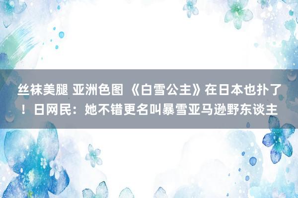 丝袜美腿 亚洲色图 《白雪公主》在日本也扑了！日网民：她不错更名叫暴雪亚马逊野东谈主
