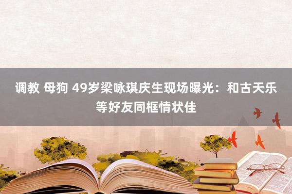 调教 母狗 49岁梁咏琪庆生现场曝光：和古天乐等好友同框情状佳