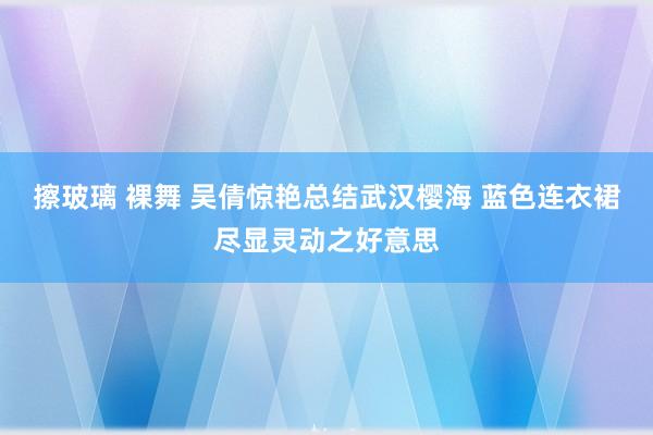 擦玻璃 裸舞 吴倩惊艳总结武汉樱海 蓝色连衣裙尽显灵动之好意思