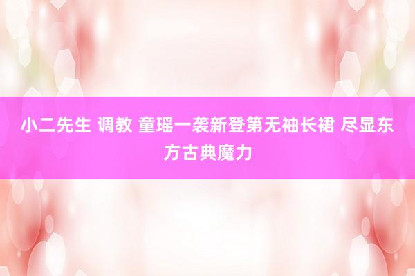 小二先生 调教 童瑶一袭新登第无袖长裙 尽显东方古典魔力