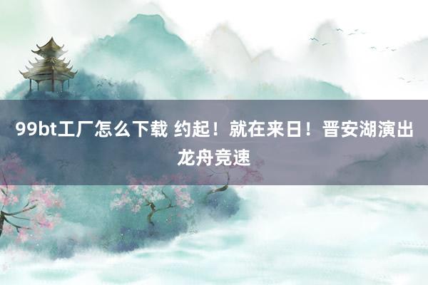 99bt工厂怎么下载 约起！就在来日！晋安湖演出龙舟竞速