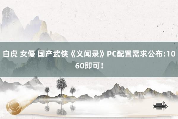 白虎 女優 国产武侠《义闻录》PC配置需求公布:1060即可！