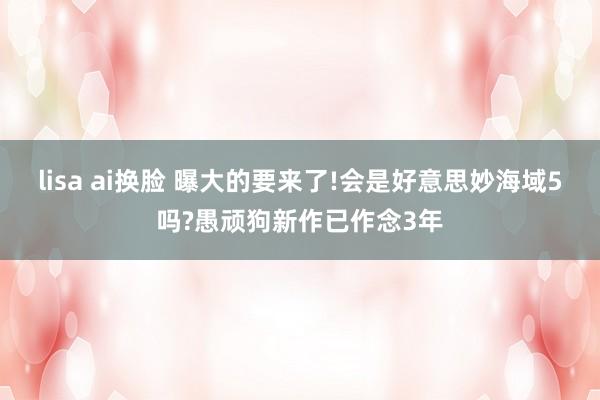lisa ai换脸 曝大的要来了!会是好意思妙海域5吗?愚顽狗新作已作念3年