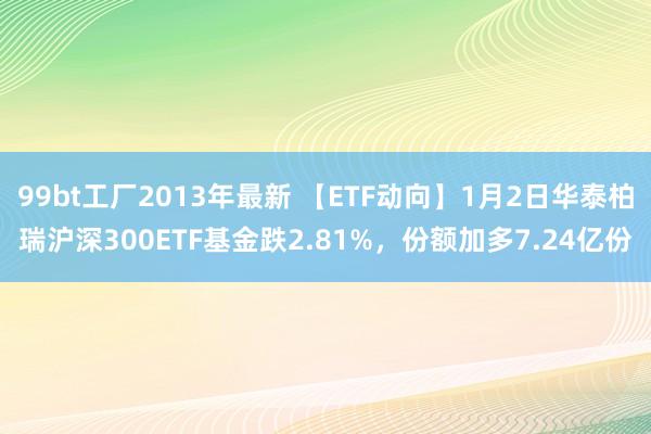 99bt工厂2013年最新 【ETF动向】1月2日华泰柏瑞沪深300ETF基金跌2.81%，份额加多7.24亿份