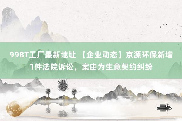 99BT工厂最新地址 【企业动态】京源环保新增1件法院诉讼，案由为生意契约纠纷