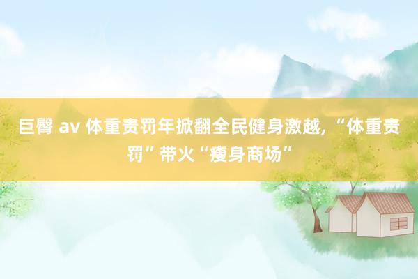 巨臀 av 体重责罚年掀翻全民健身激越， “体重责罚”带火“瘦身商场”