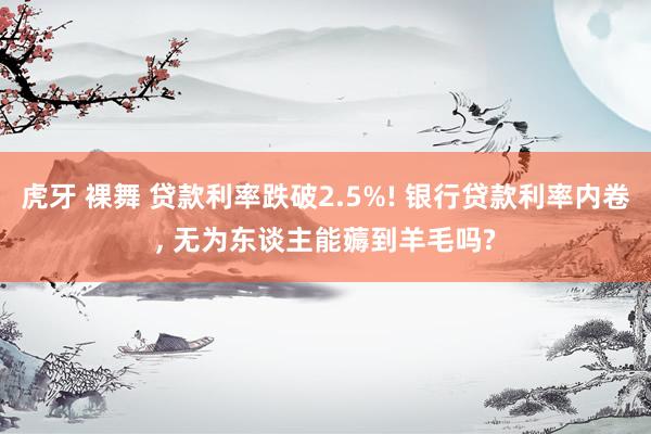 虎牙 裸舞 贷款利率跌破2.5%! 银行贷款利率内卷， 无为东谈主能薅到羊毛吗?
