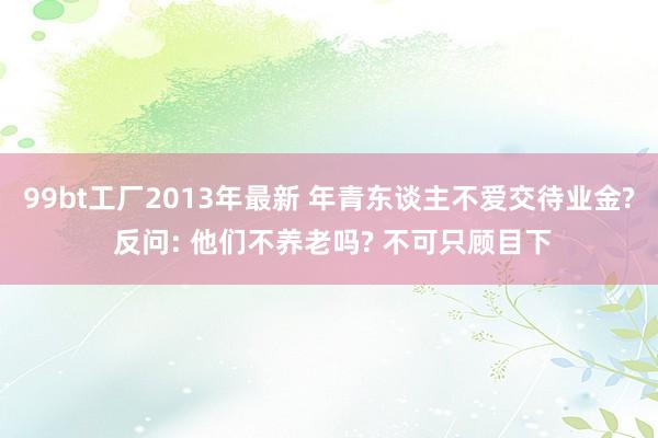 99bt工厂2013年最新 年青东谈主不爱交待业金? 反问: 他们不养老吗? 不可只顾目下
