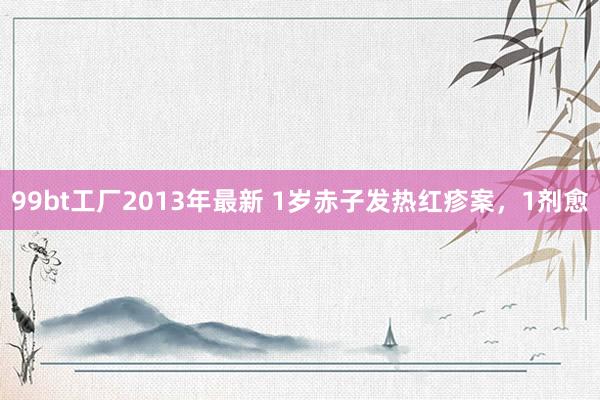 99bt工厂2013年最新 1岁赤子发热红疹案，1剂愈