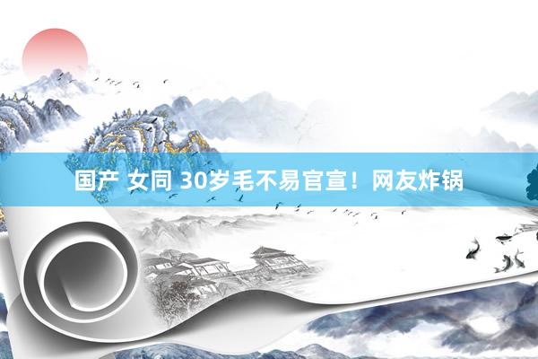 国产 女同 30岁毛不易官宣！网友炸锅