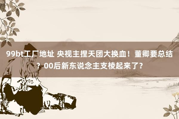 99bt工厂地址 央视主捏天团大换血！董卿要总结？00后新东说念主支棱起来了？