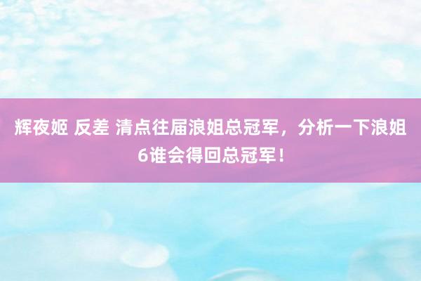 辉夜姬 反差 清点往届浪姐总冠军，分析一下浪姐6谁会得回总冠军！