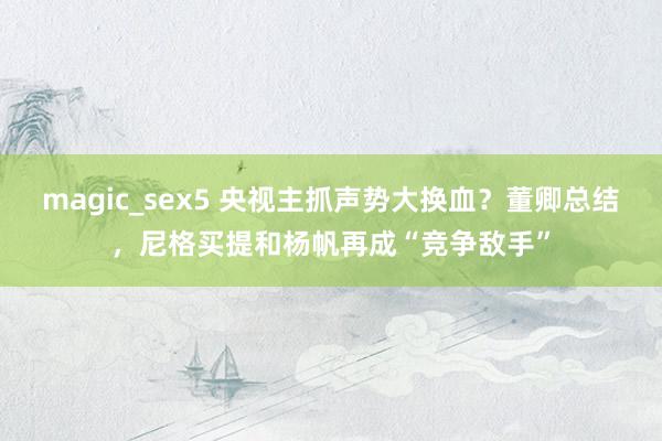 magic_sex5 央视主抓声势大换血？董卿总结，尼格买提和杨帆再成“竞争敌手”