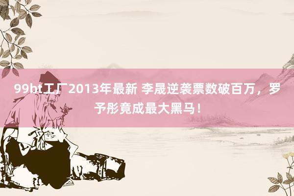 99bt工厂2013年最新 李晟逆袭票数破百万，罗予彤竟成最大黑马！