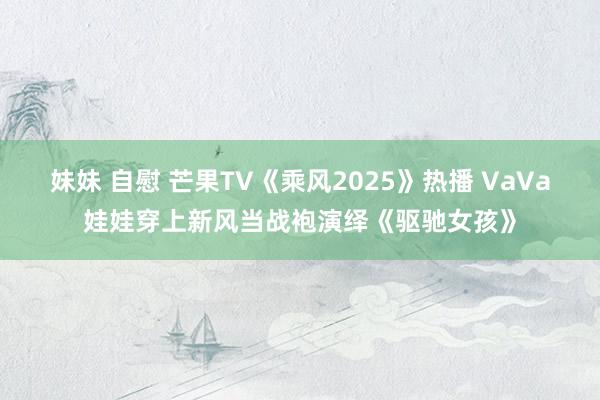 妹妹 自慰 芒果TV《乘风2025》热播 VaVa娃娃穿上新风当战袍演绎《驱驰女孩》