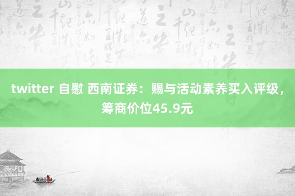 twitter 自慰 西南证券：赐与活动素养买入评级，筹商价位45.9元