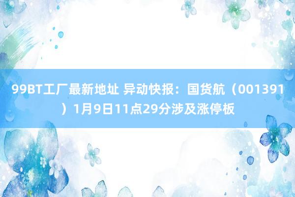 99BT工厂最新地址 异动快报：国货航（001391）1月9日11点29分涉及涨停板