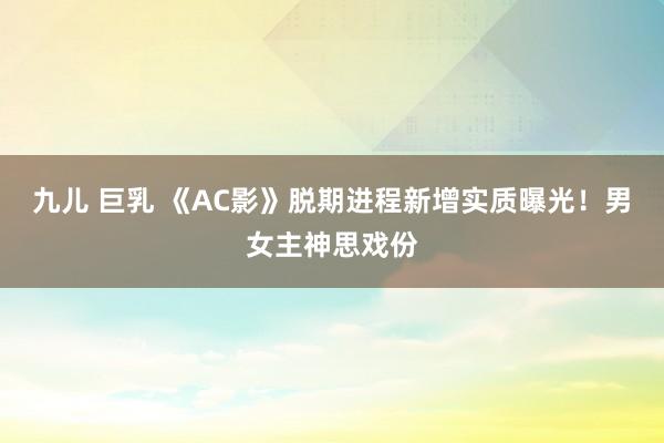 九儿 巨乳 《AC影》脱期进程新增实质曝光！男女主神思戏份
