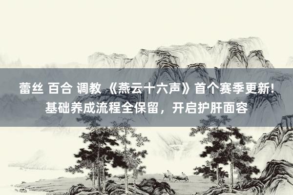 蕾丝 百合 调教 《燕云十六声》首个赛季更新!基础养成流程全保留，开启护肝面容