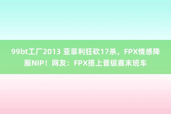 99bt工厂2013 亚菲利狂砍17杀，FPX情感降服NIP！网友：FPX搭上晋级赛末班车