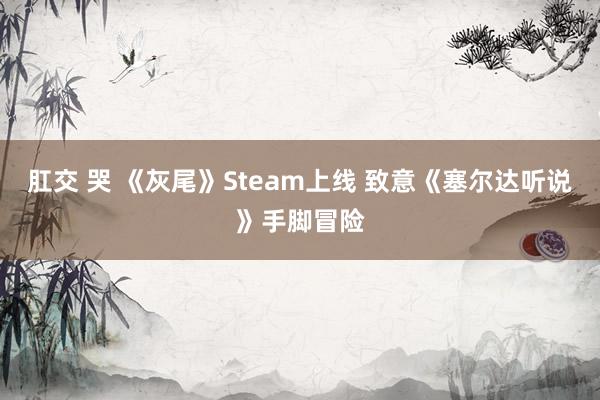 肛交 哭 《灰尾》Steam上线 致意《塞尔达听说》手脚冒险