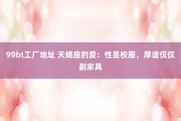 99bt工厂地址 天蝎座的爱：性是校服，厚谊仅仅副家具