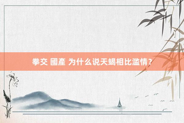 拳交 國產 为什么说天蝎相比滥情？