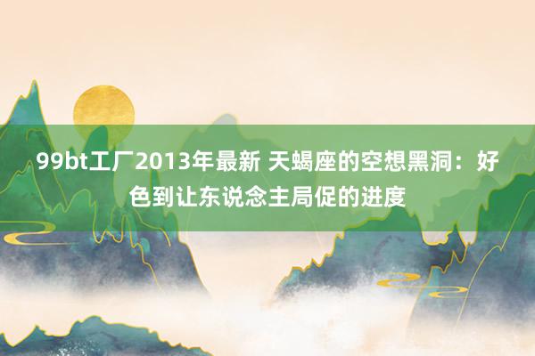 99bt工厂2013年最新 天蝎座的空想黑洞：好色到让东说念主局促的进度