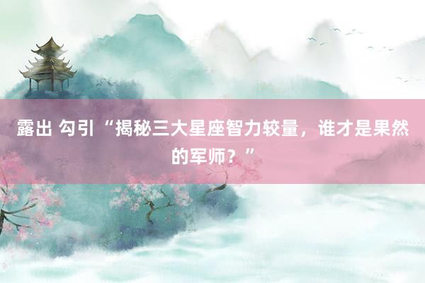 露出 勾引 “揭秘三大星座智力较量，谁才是果然的军师？”