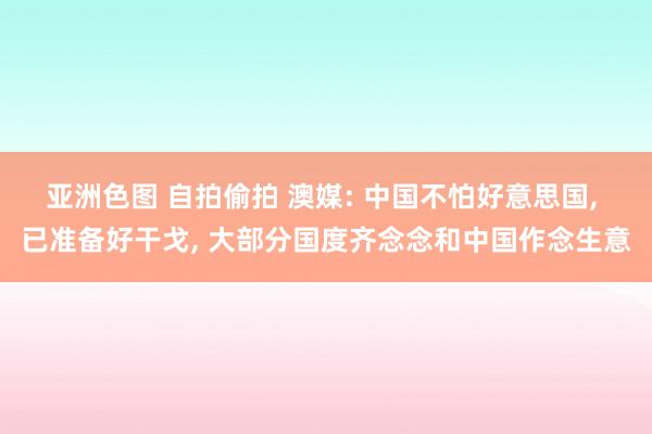 亚洲色图 自拍偷拍 澳媒: 中国不怕好意思国， 已准备好干戈， 大部分国度齐念念和中国作念生意