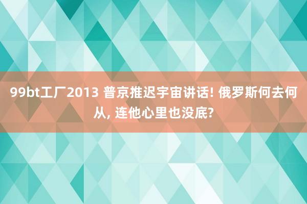 99bt工厂2013 普京推迟宇宙讲话! 俄罗斯何去何从， 连他心里也没底?