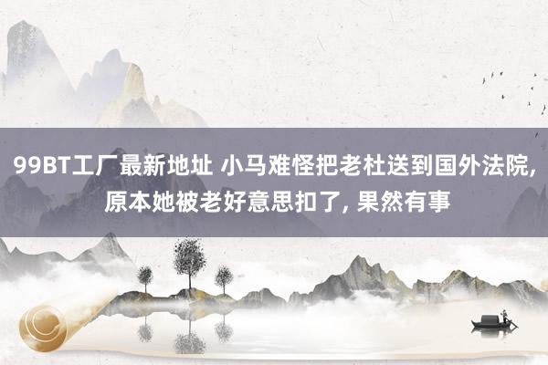 99BT工厂最新地址 小马难怪把老杜送到国外法院， 原本她被老好意思扣了， 果然有事