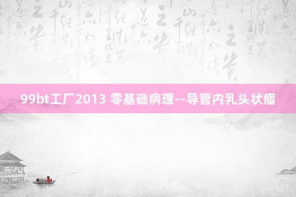 99bt工厂2013 零基础病理--导管内乳头状瘤