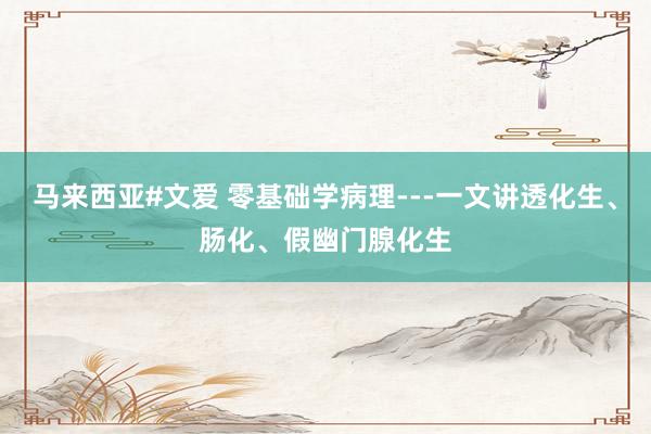 马来西亚#文爱 零基础学病理---一文讲透化生、肠化、假幽门腺化生