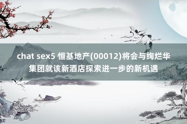 chat sex5 恒基地产(00012)将会与绚烂华集团就该新酒店探索进一步的新机遇