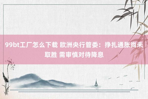 99bt工厂怎么下载 欧洲央行管委：挣扎通胀尚未取胜 需审慎对待降息