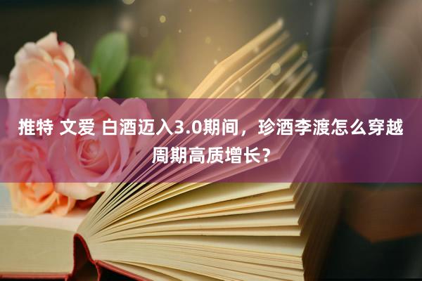 推特 文爱 白酒迈入3.0期间，珍酒李渡怎么穿越周期高质增长？
