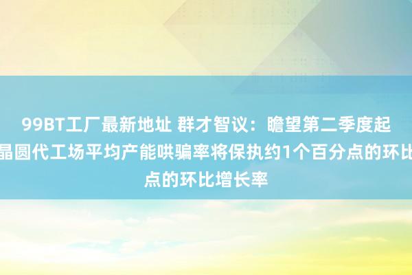 99BT工厂最新地址 群才智议：瞻望第二季度起各主要晶圆代工场平均产能哄骗率将保执约1个百分点的环比增长率