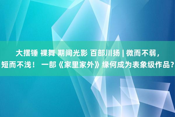 大摆锤 裸舞 期间光影 百部川扬 | 微而不弱，短而不浅！ 一部《家里家外》缘何成为表象级作品？