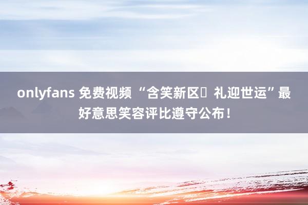 onlyfans 免费视频 “含笑新区・礼迎世运”最好意思笑容评比遵守公布！